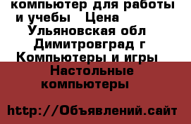 компьютер для работы и учебы › Цена ­ 6 000 - Ульяновская обл., Димитровград г. Компьютеры и игры » Настольные компьютеры   